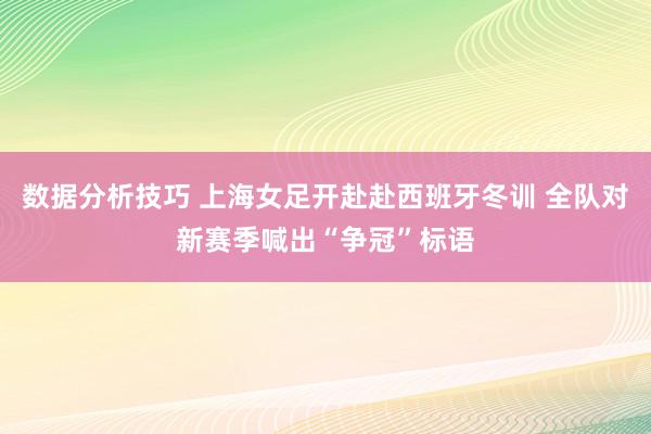 数据分析技巧 上海女足开赴赴西班牙冬训 全队对新赛季喊出“争冠”标语