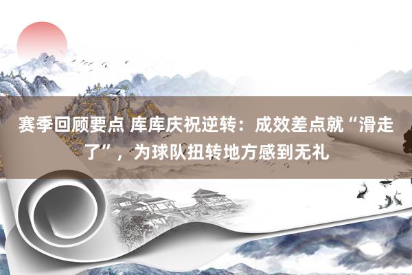 赛季回顾要点 库库庆祝逆转：成效差点就“滑走了”，为球队扭转地方感到无礼