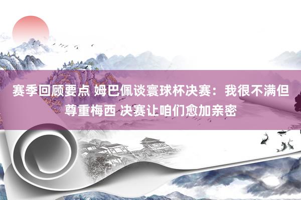 赛季回顾要点 姆巴佩谈寰球杯决赛：我很不满但尊重梅西 决赛让咱们愈加亲密