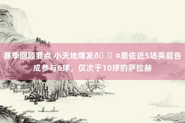 赛季回顾要点 小天地爆发😤恩佐近5场英超告成参与6球，仅次于10球的萨拉赫