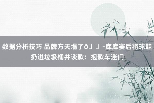 数据分析技巧 品牌方天塌了😭库库赛后将球鞋扔进垃圾桶并谈歉：抱歉车迷们