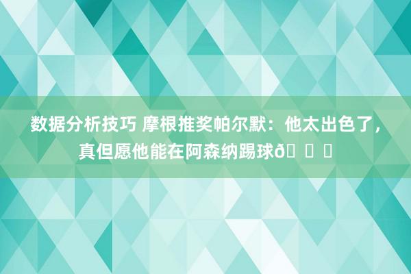 数据分析技巧 摩根推奖帕尔默：他太出色了，真但愿他能在阿森纳踢球👍