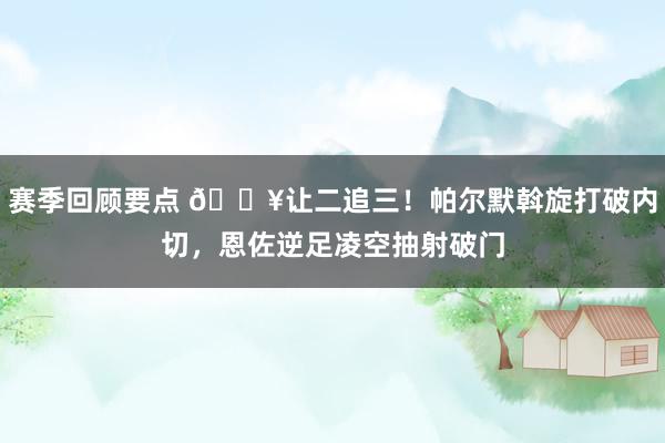 赛季回顾要点 💥让二追三！帕尔默斡旋打破内切，恩佐逆足凌空抽射破门