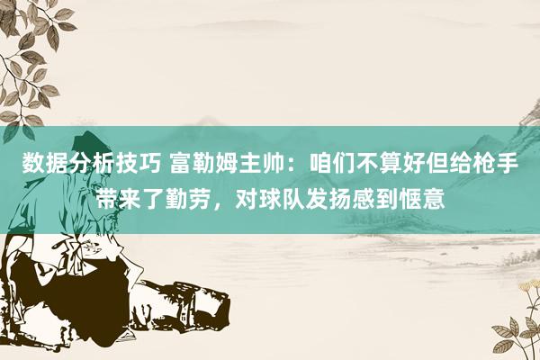 数据分析技巧 富勒姆主帅：咱们不算好但给枪手带来了勤劳，对球队发扬感到惬意