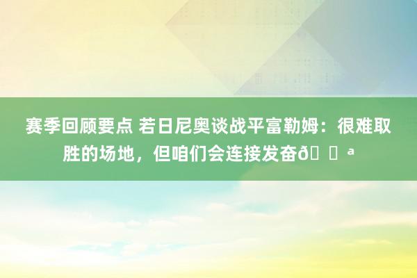 赛季回顾要点 若日尼奥谈战平富勒姆：很难取胜的场地，但咱们会连接发奋💪