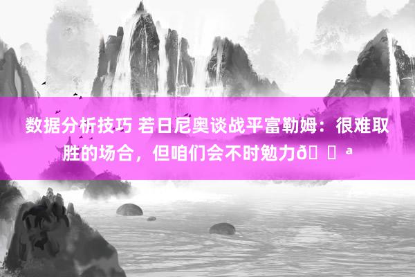 数据分析技巧 若日尼奥谈战平富勒姆：很难取胜的场合，但咱们会不时勉力💪