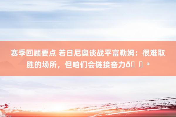 赛季回顾要点 若日尼奥谈战平富勒姆：很难取胜的场所，但咱们会链接奋力💪