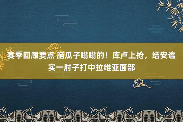 赛季回顾要点 脑瓜子嗡嗡的！库卢上抢，结安谧实一肘子打中拉维亚面部