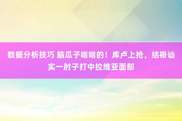 数据分析技巧 脑瓜子嗡嗡的！库卢上抢，结褂讪实一肘子打中拉维亚面部