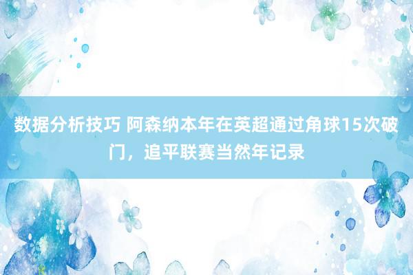 数据分析技巧 阿森纳本年在英超通过角球15次破门，追平联赛当然年记录