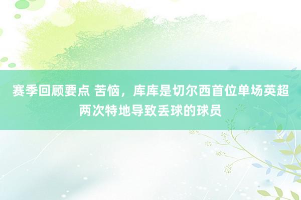 赛季回顾要点 苦恼，库库是切尔西首位单场英超两次特地导致丢球的球员