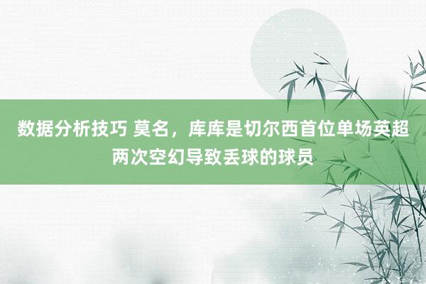 数据分析技巧 莫名，库库是切尔西首位单场英超两次空幻导致丢球的球员