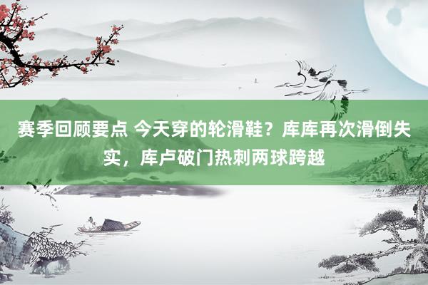 赛季回顾要点 今天穿的轮滑鞋？库库再次滑倒失实，库卢破门热刺两球跨越