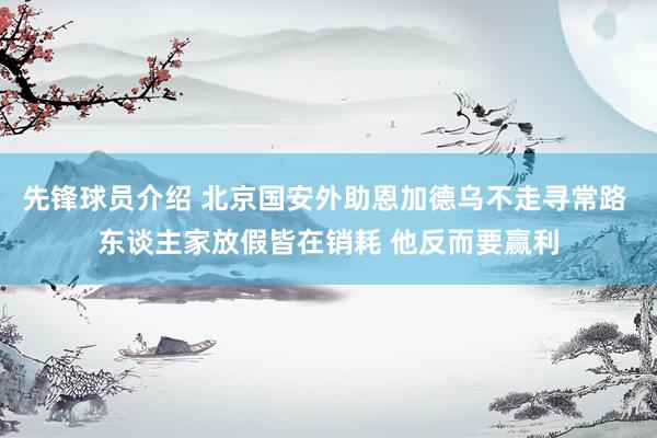 先锋球员介绍 北京国安外助恩加德乌不走寻常路 东谈主家放假皆在销耗 他反而要赢利