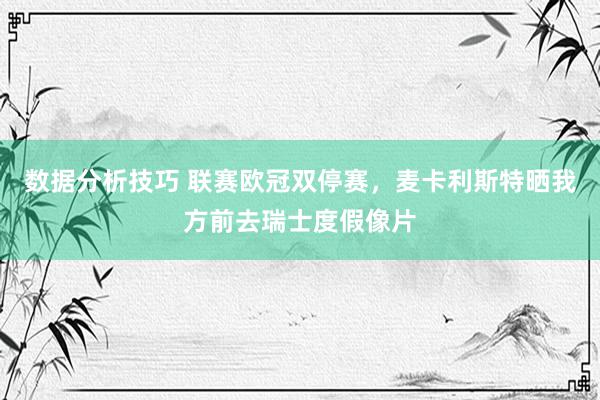 数据分析技巧 联赛欧冠双停赛，麦卡利斯特晒我方前去瑞士度假像片