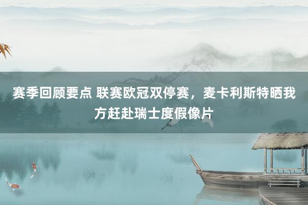 赛季回顾要点 联赛欧冠双停赛，麦卡利斯特晒我方赶赴瑞士度假像片